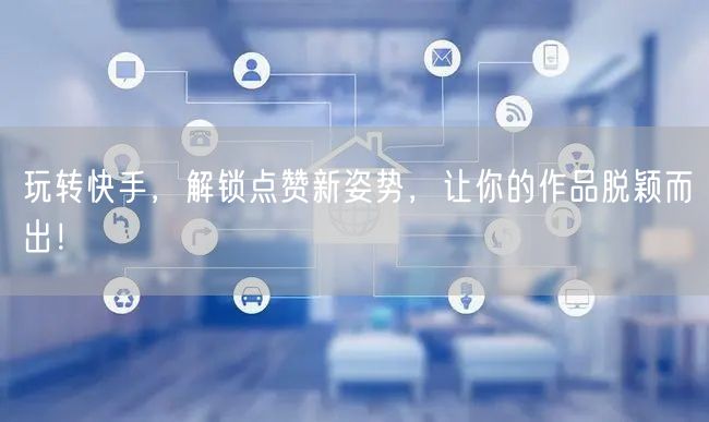 玩转快手，解锁点赞新姿势，让你的作品脱颖而出！