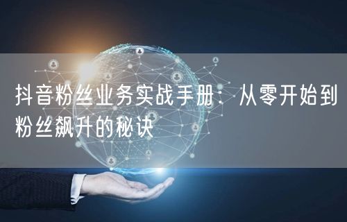 抖音粉丝业务实战手册：从零开始到粉丝飙升的秘诀