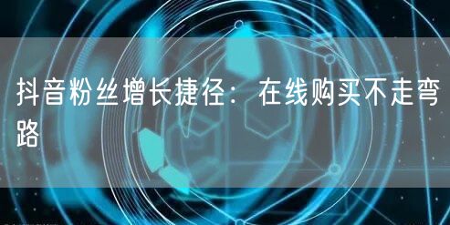 抖音粉丝增长捷径：在线购买不走弯路