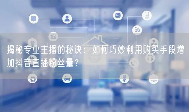 揭秘专业主播的秘诀：如何巧妙利用购买手段增加抖音直播粉丝量？