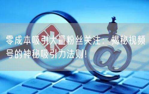 零成本吸引大量粉丝关注：揭秘视频号的神秘吸引力法则！