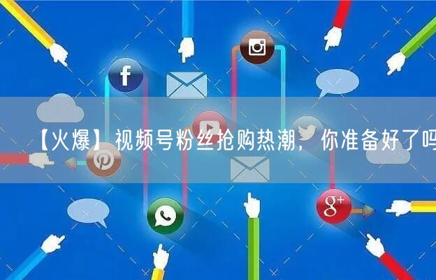 【火爆】视频号粉丝抢购热潮，你准备好了吗？