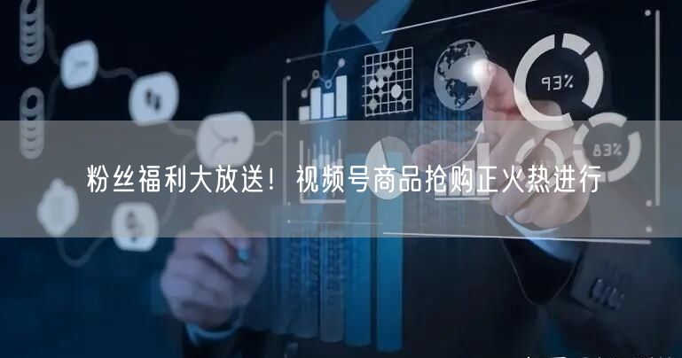 粉丝福利大放送！视频号商品抢购正火热进行