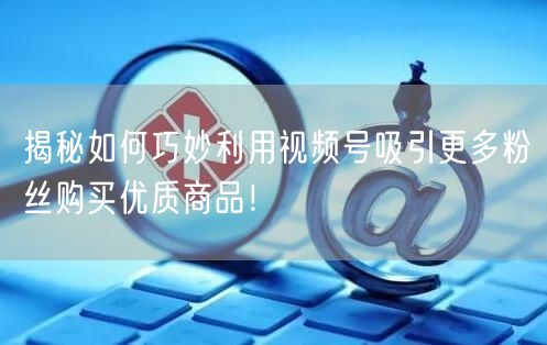 揭秘如何巧妙利用视频号吸引更多粉丝购买优质商品！