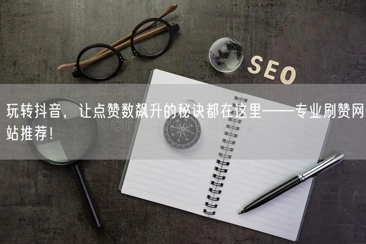 玩转抖音，让点赞数飙升的秘诀都在这里——专业刷赞网站推荐！