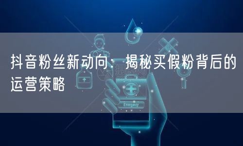 抖音粉丝新动向：揭秘买假粉背后的运营策略
