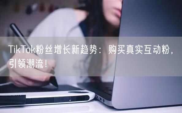 TikTok粉丝增长新趋势：购买真实互动粉，引领潮流！
