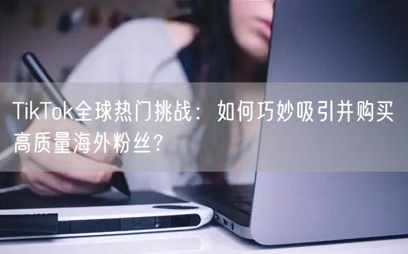 TikTok全球热门挑战：如何巧妙吸引并购买高质量海外粉丝？