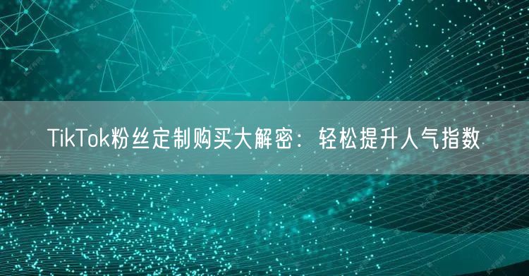TikTok粉丝定制购买大解密：轻松提升人气指数