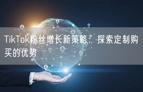 TikTok粉丝增长新策略：探索定制购买的优势