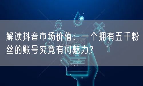 解读抖音市场价值：一个拥有五千粉丝的账号究竟有何魅力？