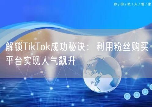 解锁TikTok成功秘诀：利用粉丝购买平台实现人气飙升