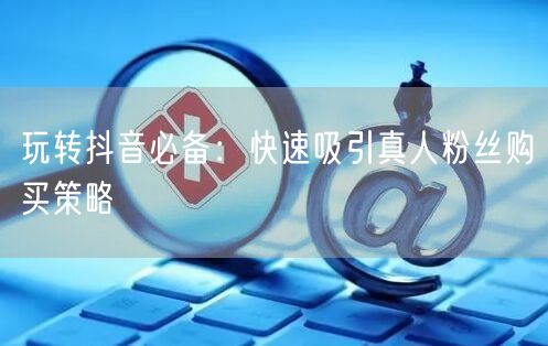 玩转抖音必备：快速吸引真人粉丝购买策略
