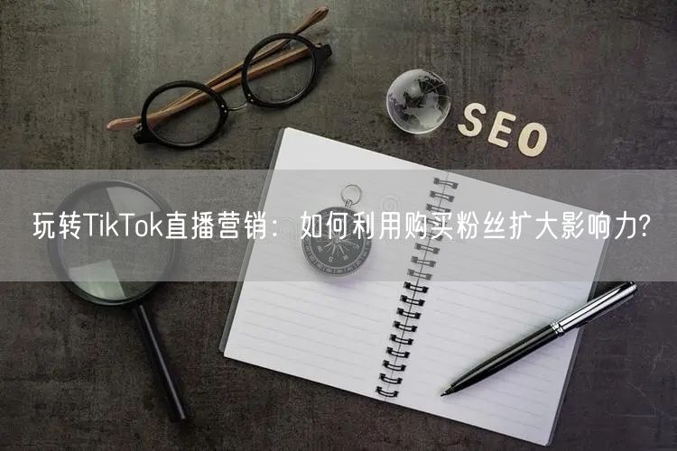 玩转TikTok直播营销：如何利用购买粉丝扩大影响力?