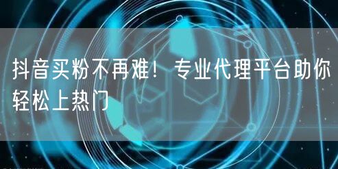 抖音买粉不再难！专业代理平台助你轻松上热门