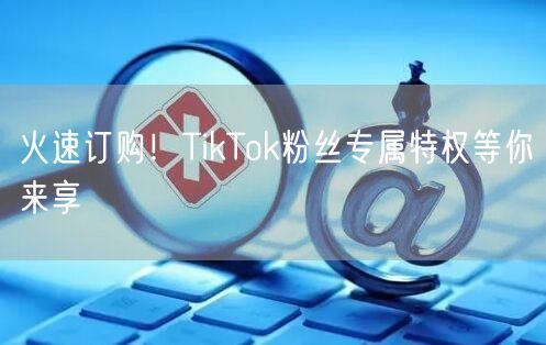 火速订购！TikTok粉丝专属特权等你来享