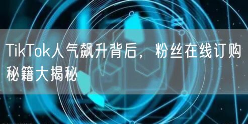 TikTok人气飙升背后，粉丝在线订购秘籍大揭秘