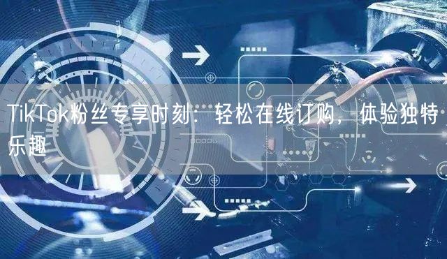 TikTok粉丝专享时刻：轻松在线订购，体验独特乐趣