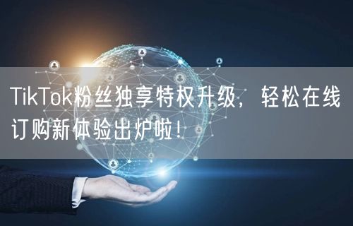 TikTok粉丝独享特权升级，轻松在线订购新体验出炉啦！