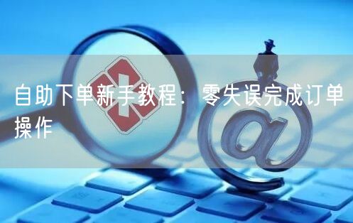 自助下单新手教程：零失误完成订单操作