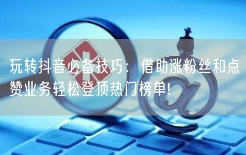 玩转抖音必备技巧：借助涨粉丝和点赞业务轻松登顶热门榜单!
