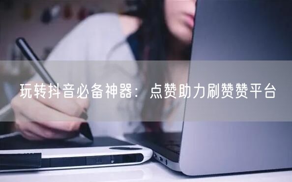 玩转抖音必备神器：点赞助力刷赞赞平台