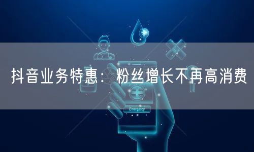 抖音业务特惠：粉丝增长不再高消费