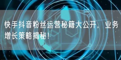快手抖音粉丝运营秘籍大公开，业务增长策略揭秘！