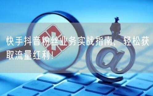 快手抖音粉丝业务实战指南，轻松获取流量红利！