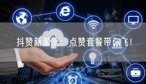 抖赞新潮流：点赞套餐带你飞！