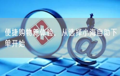 便捷购物新体验，从选择小海自助下单开始