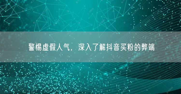 警惕虚假人气，深入了解抖音买粉的弊端