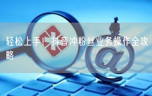 轻松上手！抖音冲粉丝业务操作全攻略