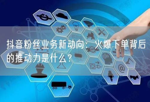 抖音粉丝业务新动向：火爆下单背后的推动力是什么？