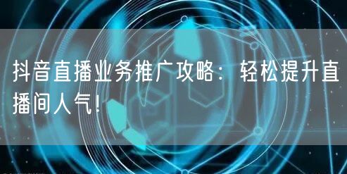 抖音直播业务推广攻略：轻松提升直播间人气！