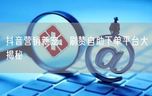 抖音营销新宠：刷赞自助下单平台大揭秘