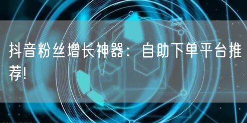 抖音粉丝增长神器：自助下单平台推荐!