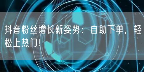 抖音粉丝增长新姿势：自助下单，轻松上热门!