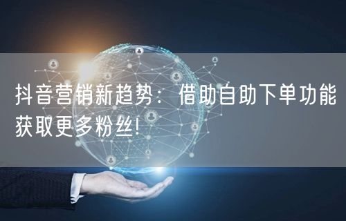 抖音营销新趋势：借助自助下单功能获取更多粉丝!