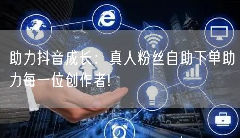 助力抖音成长：真人粉丝自助下单助力每一位创作者!