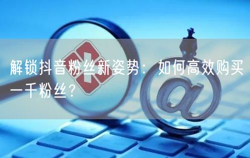 解锁抖音粉丝新姿势：如何高效购买一千粉丝？