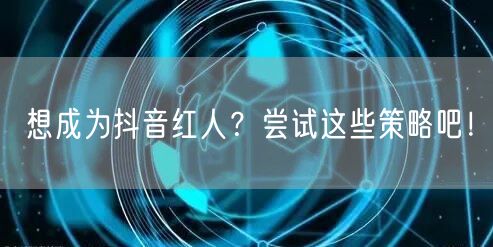 想成为抖音红人？尝试这些策略吧！