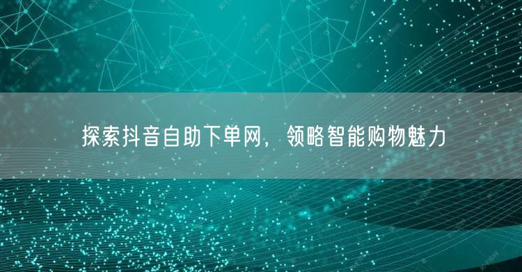 探索抖音自助下单网，领略智能购物魅力