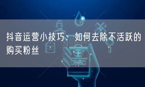 抖音运营小技巧：如何去除不活跃的购买粉丝