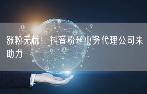 涨粉无忧！抖音粉丝业务代理公司来助力
