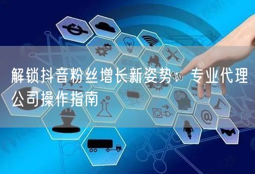 解锁抖音粉丝增长新姿势：专业代理公司操作指南