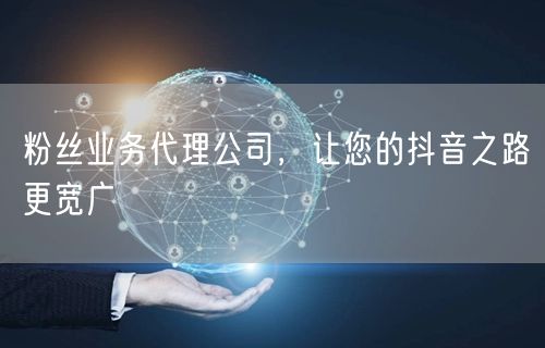 粉丝业务代理公司，让您的抖音之路更宽广