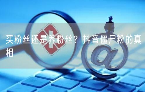 买粉丝还是养粉丝？抖音僵尸粉的真相