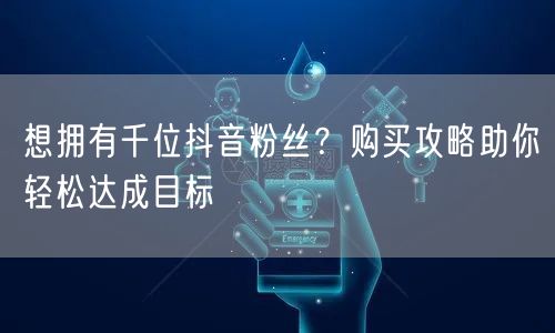 想拥有千位抖音粉丝？购买攻略助你轻松达成目标