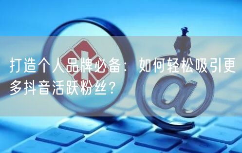 打造个人品牌必备：如何轻松吸引更多抖音活跃粉丝？